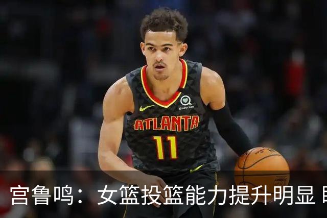 宫鲁鸣：女篮投篮能力提升明显 盼海外球员尽早归队